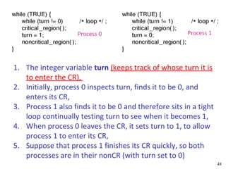 1. The integer variable turn (keeps track of whose turn it is
   to enter the CR),
2. Initially, process 0 inspects turn, finds it to be 0, and
   enters its CR,
3. Process 1 also finds it to be 0 and therefore sits in a tight
   loop continually testing turn to see when it becomes 1,
4. When process 0 leaves the CR, it sets turn to 1, to allow
   process 1 to enter its CR,
5. Suppose that process 1 finishes its CR quickly, so both
   processes are in their nonCR (with turn set to 0)
                                                                   48
 