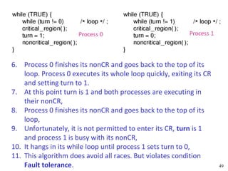 6. Process 0 finishes its nonCR and goes back to the top of its
    loop. Process 0 executes its whole loop quickly, exiting its CR
    and setting turn to 1.
7. At this point turn is 1 and both processes are executing in
    their nonCR,
8. Process 0 finishes its nonCR and goes back to the top of its
    loop,
9. Unfortunately, it is not permitted to enter its CR, turn is 1
    and process 1 is busy with its nonCR,
10. It hangs in its while loop until process 1 sets turn to 0,
11. This algorithm does avoid all races. But violates condition
    Fault tolerance.                                                  49
 