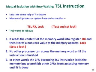 Mutual Exclusion with Busy Waiting       TSL Instruction
• Lets take some help of hardware
• Many multiprocessor system have an instruction –


                  TSL RX, Lock        ( Test and set lock)
• This works as follows


1. It reads the content of the memory word into register RX and
   then stores a non zero value at the memory address Lock
   (Sets a lock )
2. No other processor can access the memory word until the
   instruction is finished
3. In other words the CPU executing TSL instruction locks the
   memory bus to prohibit other CPUs from accessing memory
   until it is done
                                                                  50
 