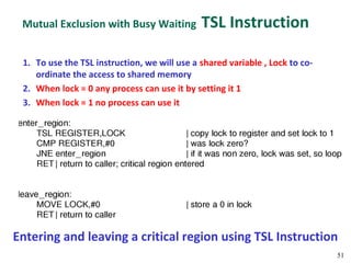 Mutual Exclusion with Busy Waiting           TSL Instruction

 1. To use the TSL instruction, we will use a shared variable , Lock to co-
    ordinate the access to shared memory
 2. When lock = 0 any process can use it by setting it 1
 3. When lock = 1 no process can use it




Entering and leaving a critical region using TSL Instruction
                                                                              51
 