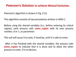 Peterson's Solution to achieve Mutual Exclusion.

Peterson’s algorithm is shown in Fig. 2-21.

This algorithm consists of two procedures written in ANSI C.

Before using the shared variables (i.e., before entering its critical
region), each process calls enter_region with its own process
number, 0 or 1, as parameter.

This call will cause it to wait, if need be, until it is safe to enter.

 After it has finished with the shared variables, the process calls
leave_region to indicate that it is done and to allow the other
process to enter, if it so desires.
 