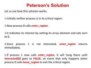 Peterson's Solution
Let us see how this solution works.

1.Initially neither process is in its critical region.

2.Now process 0 calls enter_region.

3.It indicates its interest by setting its array element and sets turn
to 0.

4.Since process 1 is not interested, enter_region returns
immediately.

5.If process 1 now calls enter_region, it will hang there until
interested[0] goes to FALSE, an event that only happens when
process 0 calls leave_region to exit the critical region.
 
