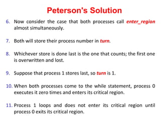 Peterson's Solution
6. Now consider the case that both processes call enter_region
   almost simultaneously.

7. Both will store their process number in turn.

8. Whichever store is done last is the one that counts; the first one
   is overwritten and lost.

9. Suppose that process 1 stores last, so turn is 1.

10. When both processes come to the while statement, process 0
    executes it zero times and enters its critical region.

11. Process 1 loops and does not enter its critical region until
    process 0 exits its critical region.
 