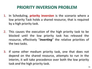 PRIORITY INVERSION PROBLEM
1. In Scheduling, priority inversion is the scenario where a
   low priority Task holds a shared resource, that is required
   by a high priority task.

2. This causes the execution of the high priority task to be
   blocked until the low priority task has released the
   resource, effectively “inverting” the relative priorities of
   the two tasks.

3. If some other medium priority task, one that does not
   depend on the shared resource, attempts to run in the
   interim, it will take precedence over both the low priority
   task and the high priority task.
                                                              56
 