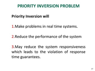 PRIORITY INVERSION PROBLEM

Priority Inversion will

1.Make problems in real time systems.

2.Reduce the performance of the system

3.May reduce the system responsiveness
which leads to the violation of response
time guarantees.

                                           57
 