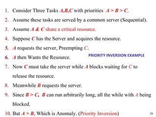 1. Consider Three Tasks A,B,C with priorities A > B > C.
2. Assume these tasks are served by a common server (Sequential).
3. Assume A & C share a critical resource.
4. Suppose C has the Server and acquires the resource.
5. A requests the server, Preempting C.
                                        PRIORITY INVERSION EXAMPLE
6. A then Wants the Resource.
7. Now C must take the server while A blocks waiting for C to
   release the resource.
8. Meanwhile B requests the server.
9. Since B > C, B can run arbitrarily long, all the while with A being
   blocked.
10. But A > B, Which is Anomaly. (Priority Inversion)                58
 