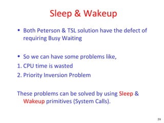 Sleep & Wakeup
• Both Peterson & TSL solution have the defect of
  requiring Busy Waiting

• So we can have some problems like,
1. CPU time is wasted
2. Priority Inversion Problem

These problems can be solved by using Sleep &
  Wakeup primitives (System Calls).

                                                    59
 