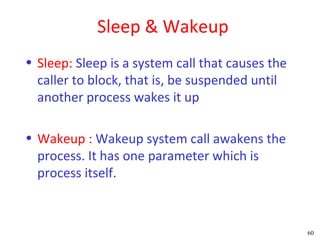 Sleep & Wakeup
• Sleep: Sleep is a system call that causes the
  caller to block, that is, be suspended until
  another process wakes it up

• Wakeup : Wakeup system call awakens the
  process. It has one parameter which is
  process itself.



                                                  60
 