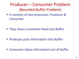 Producer – Consumer Problem
         (Bounded Buffer Problem)
• It consists of two processes, Producer &
  Consumer

• They share a common fixed size Buffer

• Producer puts information into Buffer

• Consumer takes information out of buffer

                                             61
 