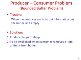 Producer – Consumer Problem
         (Bounded Buffer Problem)
• Trouble:
   When the producer wants to put information but
   the buffer isn’t empty


• Solution:
1. Producer to go to sleep
2. To be awakened when consumer removes a item
   or items from buffer


                                                    62
 