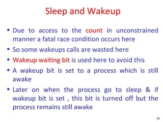 Sleep and Wakeup
• Due to access to the count in unconstrained
  manner a fatal race condition occurs here
• So some wakeups calls are wasted here
• Wakeup waiting bit is used here to avoid this
• A wakeup bit is set to a process which is still
  awake
• Later on when the process go to sleep & if
  wakeup bit is set , this bit is turned off but the
  process remains still awake
                                                   68
 