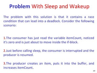 Problem With Sleep and Wakeup
The problem with this solution is that it contains a race
condition that can lead into a deadlock. Consider the following
scenario:


1.The consumer has just read the variable itemCount, noticed
it's zero and is just about to move inside the if-block.

2.Just before calling sleep, the consumer is interrupted and the
producer is resumed.

3.The producer creates an item, puts it into the buffer, and
increases itemCount.
                                                               69
 