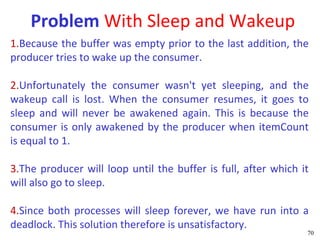 Problem With Sleep and Wakeup
1.Because the buffer was empty prior to the last addition, the
producer tries to wake up the consumer.

2.Unfortunately the consumer wasn't yet sleeping, and the
wakeup call is lost. When the consumer resumes, it goes to
sleep and will never be awakened again. This is because the
consumer is only awakened by the producer when itemCount
is equal to 1.

3.The producer will loop until the buffer is full, after which it
will also go to sleep.

4.Since both processes will sleep forever, we have run into a
deadlock. This solution therefore is unsatisfactory.
                                                                70
 