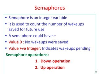 Semaphores
• Semaphore is an integer variable
• It is used to count the number of wakeups
  saved for future use
• A semaphore could have –
• Value 0 : No wakeups were saved
• Value +ve Integer: Indicates wakeups pending
Semaphore operations:
                  1. Down operation
                  2. Up operation
                                                 71
 