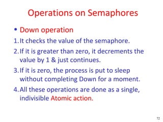Operations on Semaphores
• Down operation
1.It checks the value of the semaphore.
2.If it is greater than zero, it decrements the
  value by 1 & just continues.
3.If it is zero, the process is put to sleep
  without completing Down for a moment.
4.All these operations are done as a single,
  indivisible Atomic action.

                                                  72
 
