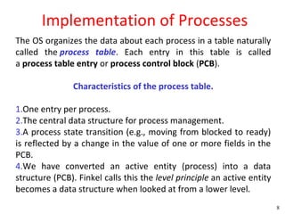 Implementation of Processes
The OS organizes the data about each process in a table naturally
called the process table. Each entry in this table is called
a process table entry or process control block (PCB).

                Characteristics of the process table.

1.One entry per process.
2.The central data structure for process management.
3.A process state transition (e.g., moving from blocked to ready)
is reflected by a change in the value of one or more fields in the
PCB.
4.We have converted an active entity (process) into a data
structure (PCB). Finkel calls this the level principle an active entity
becomes a data structure when looked at from a lower level.
                                                                          8
 
