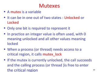 Mutexes
• A mutex is a variable
• It can be in one out of two states : Unlocked or
  Locked
• Only one bit is required to represent it
• In practice an integer value is often used, with 0
  meaning unlocked and all other values meaning
  locked
• When a process (or thread) needs access to a
  critical region, it calls mutex_lock
• If the mutex is currently unlocked, the call succeeds
  and the calling process (or thread )is free to enter
  the critical region                                     85
 
