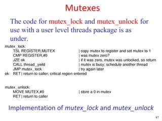 Mutexes
The code for mutex_lock and mutex_unlock for
use with a user level threads package is as
under.




Implementation of mutex_lock and mutex_unlock
                                                87
 