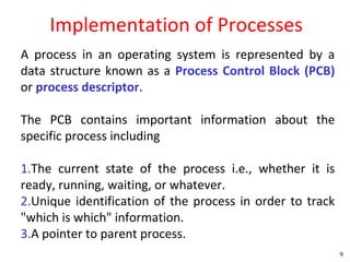 Implementation of Processes
A process in an operating system is represented by a
data structure known as a Process Control Block (PCB)
or process descriptor.

The PCB contains important information about the
specific process including

1.The current state of the process i.e., whether it is
ready, running, waiting, or whatever.
2.Unique identification of the process in order to track
"which is which" information.
3.A pointer to parent process.
                                                           9
 