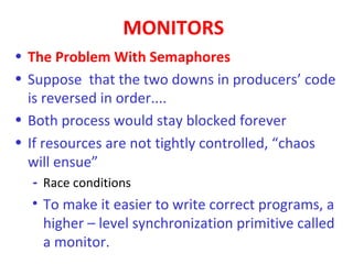 MONITORS
• The Problem With Semaphores
• Suppose that the two downs in producers’ code
  is reversed in order....
• Both process would stay blocked forever
• If resources are not tightly controlled, “chaos
  will ensue”
  - Race conditions
  • To make it easier to write correct programs, a
    higher – level synchronization primitive called
    a monitor.
 