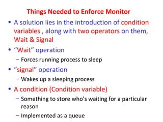 Things Needed to Enforce Monitor
• A solution lies in the introduction of condition
  variables , along with two operators on them,
  Wait & Signal
• “Wait” operation
  – Forces running process to sleep
• “signal” operation
  – Wakes up a sleeping process
• A condition (Condition variable)
  – Something to store who’s waiting for a particular
    reason
  – Implemented as a queue
 