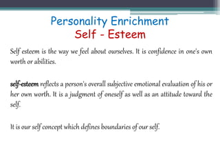 Personality Enrichment
Self - Esteem
Self esteem is the way we feel about ourselves. It is confidence in one's own
worth or abilities.
self-esteem reflects a person's overall subjective emotional evaluation of his or
her own worth. It is a judgment of oneself as well as an attitude toward the
self.
It is our self concept which defines boundaries of our self.
 