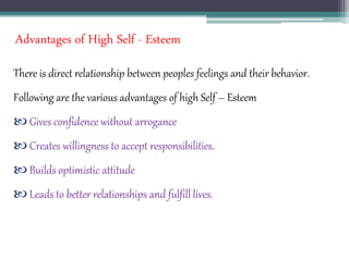 Advantages of High Self - Esteem
There is direct relationship between peoples feelings and their behavior.
Following are the various advantages of high Self – Esteem
 Gives confidence without arrogance
 Creates willingness to accept responsibilities.
 Builds optimistic attitude
 Leads to better relationships and fulfill lives.
 