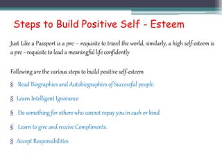 Steps to Build Positive Self - Esteem
Just Like a Passport is a pre – requisite to travel the world, similarly, a high self-esteem is
a pre –requisite to lead a meaningful life confidently
Following are the various steps to build positive self-esteem
§ Read Biographies and Autobiographies of Successful people.
§ Learn Intelligent Ignorance
§ Do something for others who cannot repay you in cash or kind
§ Learn to give and receive Compliments.
§ Accept Responsibilities
 