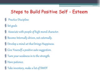 Steps to Build Positive Self - Esteem
§ Practice Discipline
§ Set goals
§ Associate with people of high moral character.
§ Become Internally driven, not externally.
§ Develop a mind set that brings Happiness.
§ Give Yourself a positive auto suggestion.
§ Turn your weakness in to the strength.
§ Have patience.
§ Take inventory, make a list of SWOT
 