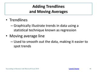 Adding Trendlines
                                  and Moving Averages
• Trendlines
       – Graphically illustrate trends in data using a
         statistical technique known as regression
• Moving average line
       – Used to smooth out the data, making it easier to
         spot trends




Succeeding in Business with Microsoft Excel 2010        Level 2 home   46
 