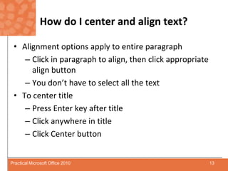 How do I center and align text?Alignment options apply to entire paragraphClick in paragraph to align, then click appropriate align buttonYou don’t have to select all the textTo center titlePress Enter key after titleClick anywhere in titleClick Center button13Practical Microsoft Office 2010