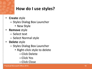 How do I use styles?Create style Styles Dialog Box LauncherNew StyleRemovestyleSelect textSelect Normal styleDelete styleStyles Dialog Box LauncherRight-click style to deleteClick DeleteClick YesClick Close16Practical Microsoft Office 2010