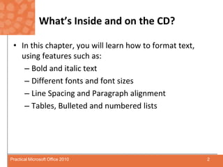 What’s Inside and on the CD?In this chapter, you will learn how to format text, using features such as:Bold and italic textDifferent fonts and font sizesLine Spacing and Paragraph alignmentTables, Bulleted and numbered lists2Practical Microsoft Office 2010
