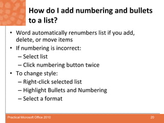 How do I add numbering and bullets to a list?Word automatically renumbers list if you add, delete, or move items If numbering is incorrect:Select listClick numbering button twiceTo change style:Right-click selected listHighlight Bullets and NumberingSelect a format20Practical Microsoft Office 2010
