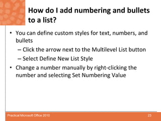 How do I add numbering and bullets to a list?You can define custom styles for text, numbers, and bulletsClick the arrow next to the Multilevel List buttonSelect Define New List StyleChange a number manually by right-clicking the number and selecting Set Numbering Value23Practical Microsoft Office 2010