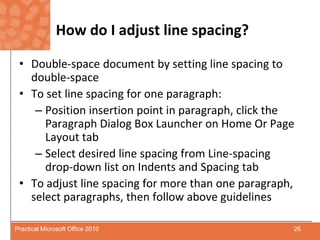 How do I adjust line spacing?Double-space document by setting line spacing to double-spaceTo set line spacing for one paragraph:Position insertion point in paragraph, click the Paragraph Dialog Box Launcher on Home Or Page Layout tabSelect desired line spacing from Line-spacing drop-down list on Indents and Spacing tabTo adjust line spacing for more than one paragraph, select paragraphs, then follow above guidelines26Practical Microsoft Office 2010