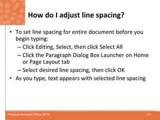 How do I adjust line spacing?To set line spacing for entire document before you begin typing:Click Editing, Select, then click Select AllClick the Paragraph Dialog Box Launcher on Home or Page Layout tabSelect desired line spacing, then click OKAs you type, text appears with selected line spacing27Practical Microsoft Office 2010