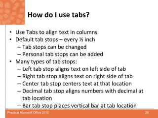 How do I use tabs?Use Tabs to align text in columnsDefault tab stops – every ½ inchTab stops can be changedPersonal tab stops can be addedMany types of tab stops:Left tab stop aligns text on left side of tabRight tab stop aligns text on right side of tabCenter tab stop centers text at that locationDecimal tab stop aligns numbers with decimal at tab locationBar tab stop places vertical bar at tab location29Practical Microsoft Office 2010