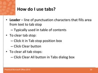 How do I use tabs?Leader– line of punctuation characters that fills area from text to tab stopTypically used in table of contentsTo clear tab stop:Click it in Tab stop position boxClick Clear buttonTo clear all tab stops:Click Clear All button in Tabs dialog box30Practical Microsoft Office 2010