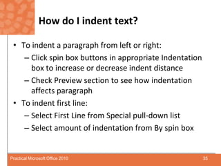 How do I indent text?To indent a paragraph from left or right:Click spin box buttons in appropriate Indentation box to increase or decrease indent distanceCheck Preview section to see how indentation affects paragraphTo indent first line:Select First Line from Special pull-down listSelect amount of indentation from By spin box35Practical Microsoft Office 2010