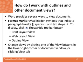 How do I work with outlines and other document views?Word provides several ways to view documents:Format marks reveal hidden symbols that indicate paragraph breaks ¶, spaces ·, and tab stops . To display, click      Show/Hide toolbar buttonPrint Layout ViewWeb Layout ViewOutline ViewChange views by clicking one of the View buttons in the lower-right corner of document window, or clicking View tab  41Practical Microsoft Office 2010