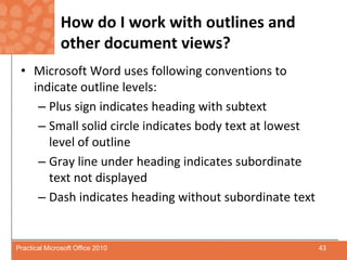 How do I work with outlines and other document views?Microsoft Word uses following conventions to indicate outline levels:Plus sign indicates heading with subtextSmall solid circle indicates body text at lowest level of outlineGray line under heading indicates subordinate text not displayedDash indicates heading without subordinate text43Practical Microsoft Office 2010