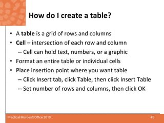 How do I create a table?A table is a grid of rows and columnsCell – intersection of each row and column Cell can hold text, numbers, or a graphicFormat an entire table or individual cellsPlace insertion point where you want tableClick Insert tab, click Table, then click Insert TableSet number of rows and columns, then click OK45Practical Microsoft Office 2010
