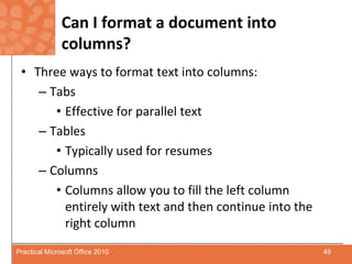 Can I format a document into columns?Three ways to format text into columns:TabsEffective for parallel textTablesTypically used for resumesColumnsColumns allow you to fill the left column entirely with text and then continue into the right column49Practical Microsoft Office 2010