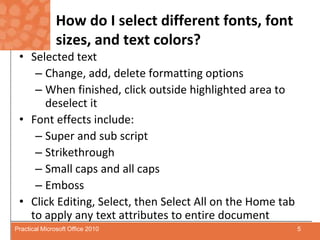 How do I select different fonts, font sizes, and text colors?Selected textChange, add, delete formatting optionsWhen finished, click outside highlighted area to deselect itFont effects include:Super and sub scriptStrikethrough Small caps and all capsEmbossClick Editing, Select, then Select All on the Home tab to apply any text attributes to entire document 5Practical Microsoft Office 2010