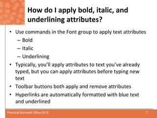 How do I apply bold, italic, and underlining attributes?Use commands in the Font group to apply text attributesBoldItalicUnderliningTypically, you’ll apply attributes to text you’ve already typed, but you can apply attributes before typing new textToolbar buttons both apply and remove attributesHyperlinks are automatically formatted with blue text and underlined7Practical Microsoft Office 2010