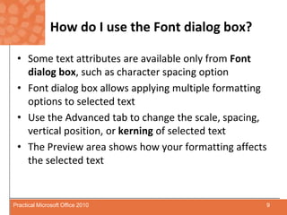 How do I use the Font dialog box?Some text attributes are available only from Font dialog box, such as character spacing optionFont dialog box allows applying multiple formatting options to selected textUse the Advanced tab to change the scale, spacing, vertical position, or kerning of selected textThe Preview area shows how your formatting affects the selected text9Practical Microsoft Office 2010