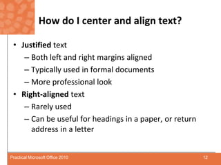 How do I center and align text?Justified textBoth left and right margins alignedTypically used in formal documentsMore professional lookRight-alignedtextRarely usedCan be useful for headings in a paper, or return address in a letter12Practical Microsoft Office 2010