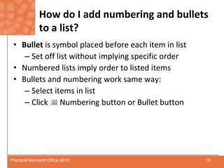 How do I add numbering and bullets to a list?Bullet is symbol placed before each item in listSet off list without implying specific orderNumbered lists imply order to listed itemsBullets and numbering work same way: Select items in listClick      Numbering button or Bullet button18Practical Microsoft Office 2010