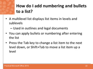 How do I add numbering and bullets to a list?A multilevel list displays list items in levels and sublevelsUsed in outlines and legal documentsYou can apply bullets or numbering after entering the listPress the Tab key to change a list item to the next level down, or Shift+Tab to move a list item up a level22Practical Microsoft Office 2010
